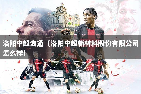 洛阳中超海通（洛阳中超新材料股份有限公司怎么样）