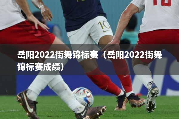 岳阳2022街舞锦标赛（岳阳2022街舞锦标赛成绩）