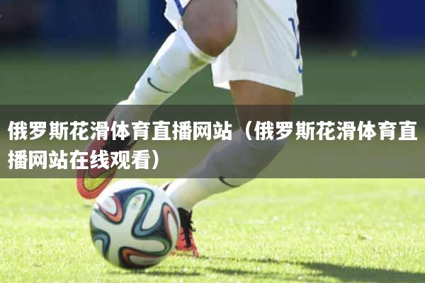 俄罗斯花滑体育直播网站（俄罗斯花滑体育直播网站在线观看）