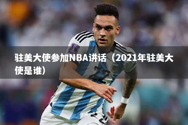 驻美大使参加NBA讲话（2021年驻美大使是谁）